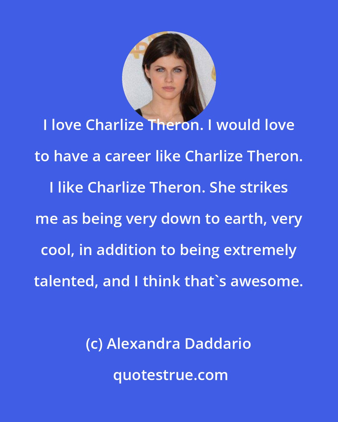 Alexandra Daddario: I love Charlize Theron. I would love to have a career like Charlize Theron. I like Charlize Theron. She strikes me as being very down to earth, very cool, in addition to being extremely talented, and I think that's awesome.