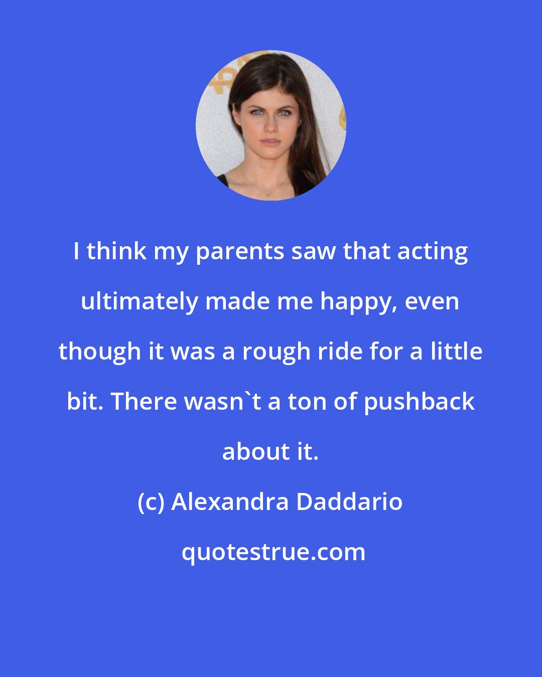 Alexandra Daddario: I think my parents saw that acting ultimately made me happy, even though it was a rough ride for a little bit. There wasn't a ton of pushback about it.