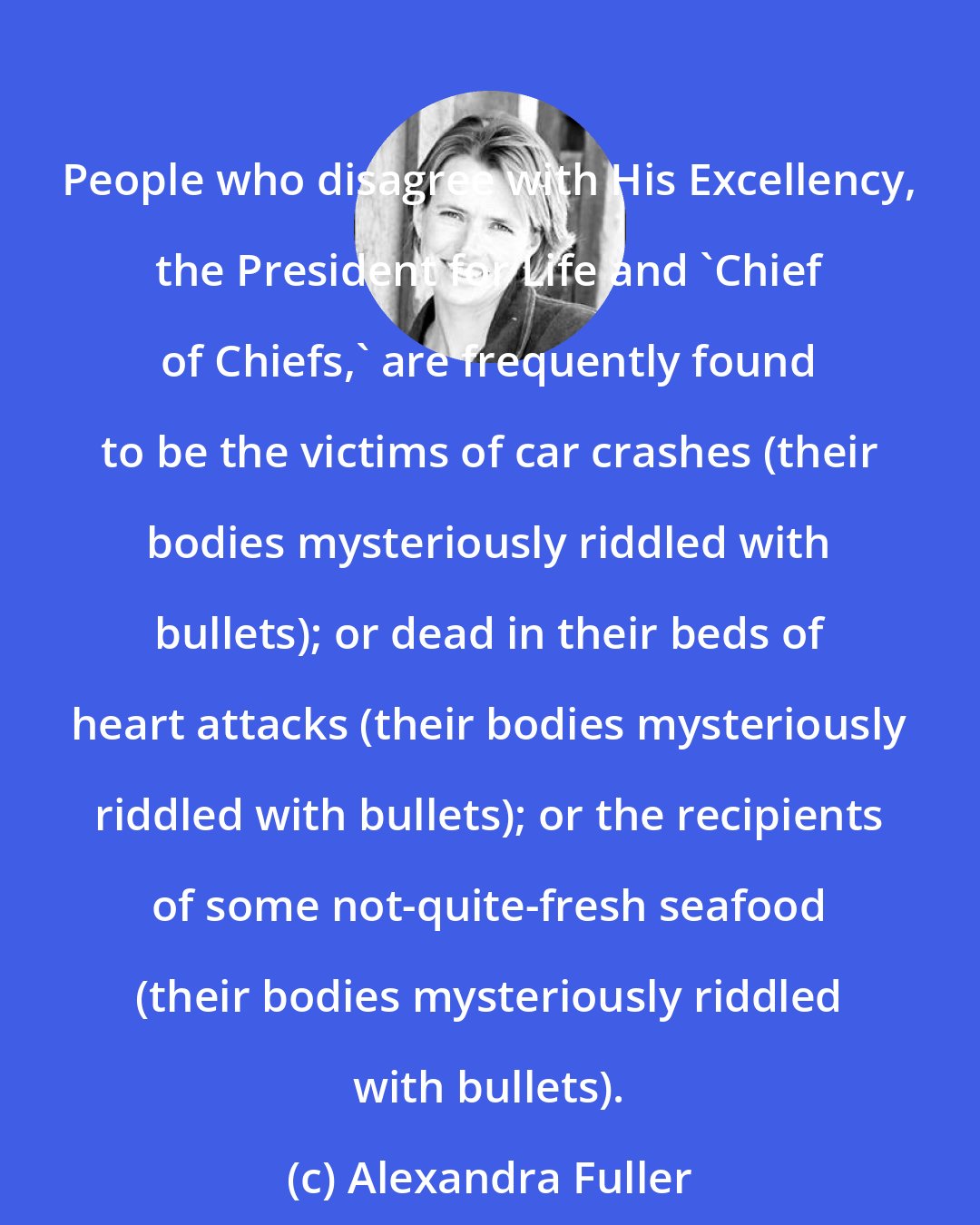 Alexandra Fuller: People who disagree with His Excellency, the President for Life and 'Chief of Chiefs,' are frequently found to be the victims of car crashes (their bodies mysteriously riddled with bullets); or dead in their beds of heart attacks (their bodies mysteriously riddled with bullets); or the recipients of some not-quite-fresh seafood (their bodies mysteriously riddled with bullets).