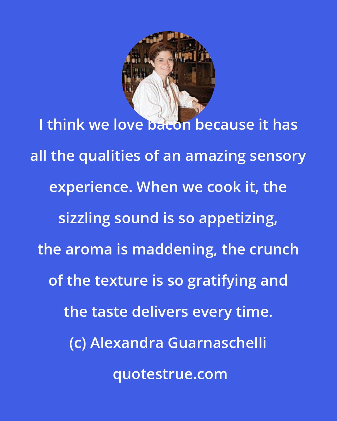 Alexandra Guarnaschelli: I think we love bacon because it has all the qualities of an amazing sensory experience. When we cook it, the sizzling sound is so appetizing, the aroma is maddening, the crunch of the texture is so gratifying and the taste delivers every time.