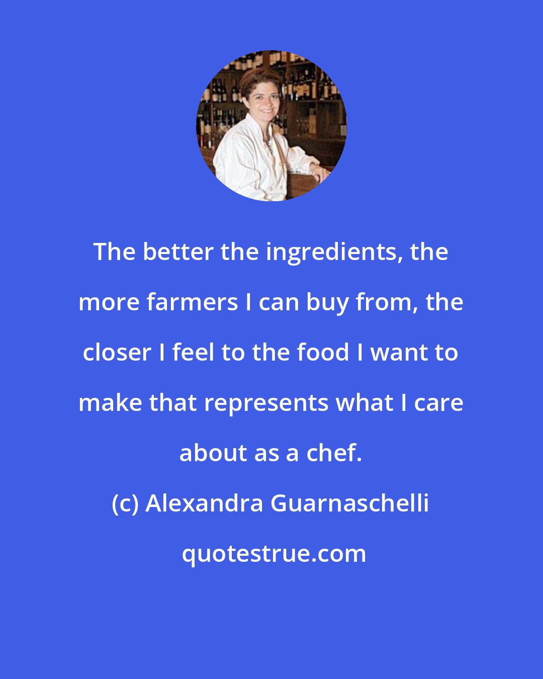 Alexandra Guarnaschelli: The better the ingredients, the more farmers I can buy from, the closer I feel to the food I want to make that represents what I care about as a chef.