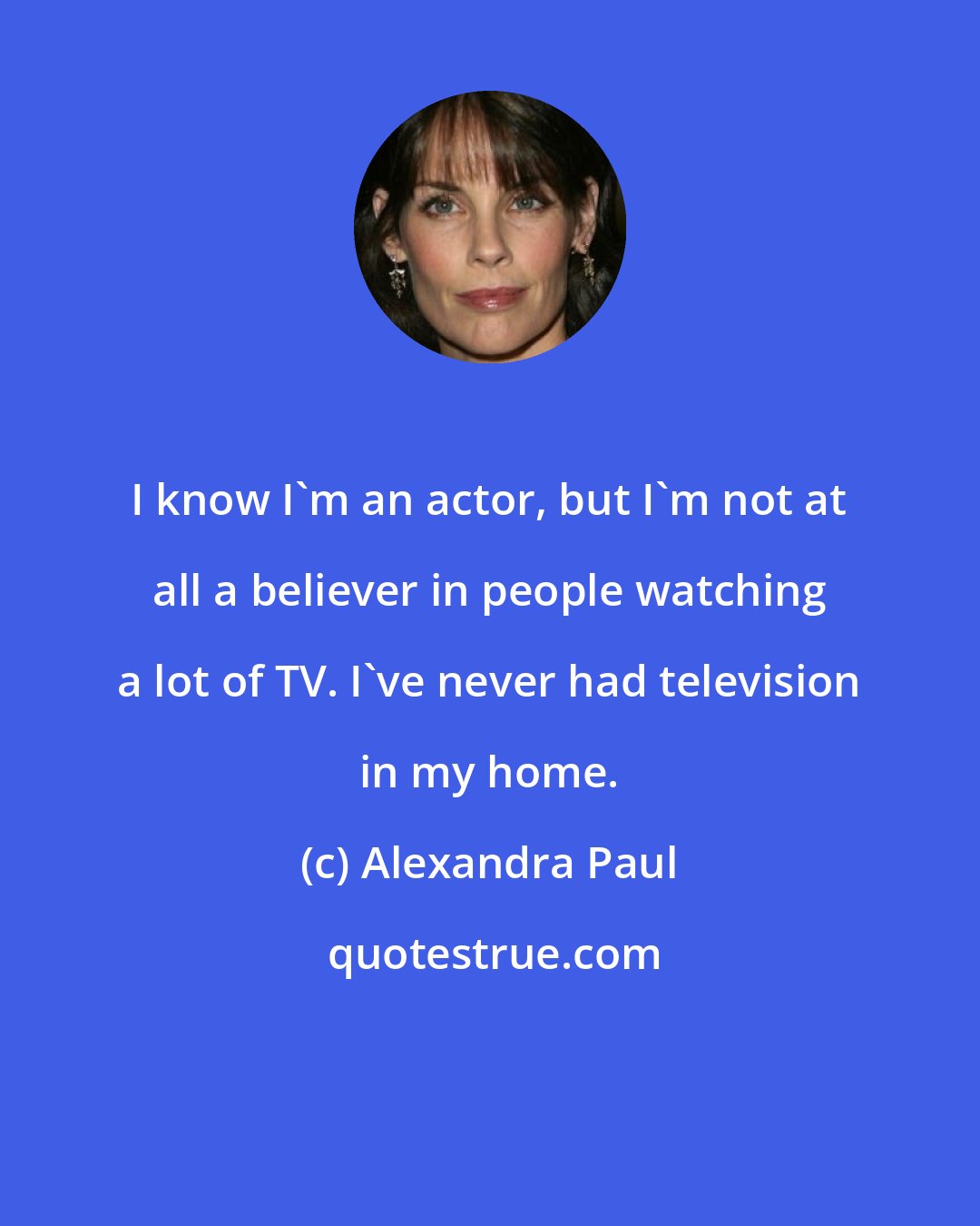 Alexandra Paul: I know I'm an actor, but I'm not at all a believer in people watching a lot of TV. I've never had television in my home.