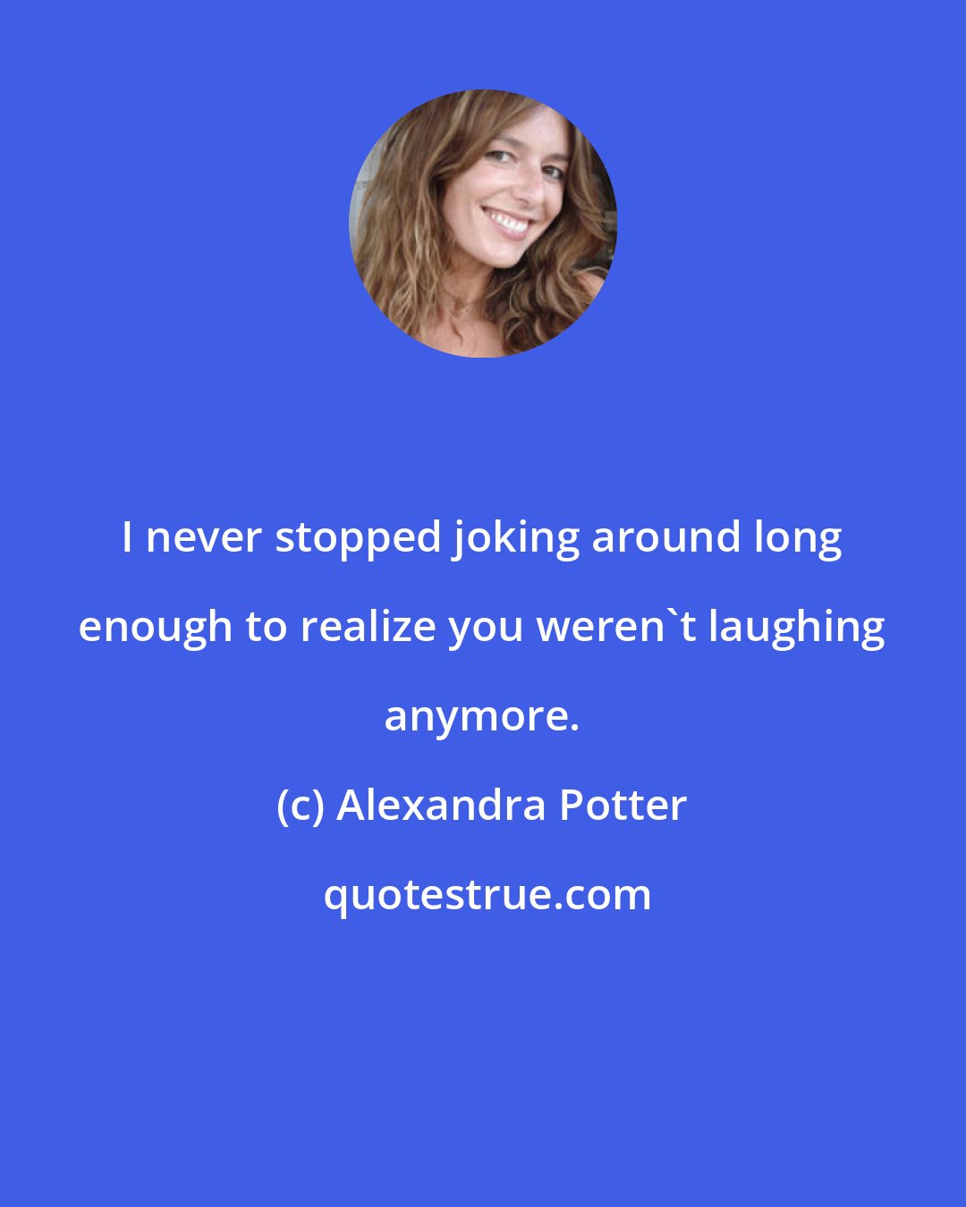 Alexandra Potter: I never stopped joking around long enough to realize you weren't laughing anymore.