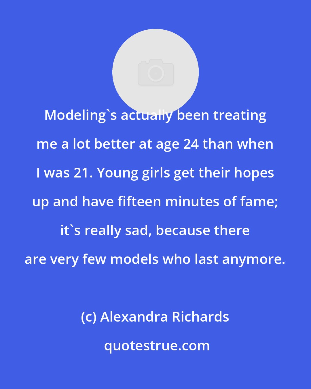 Alexandra Richards: Modeling's actually been treating me a lot better at age 24 than when I was 21. Young girls get their hopes up and have fifteen minutes of fame; it's really sad, because there are very few models who last anymore.