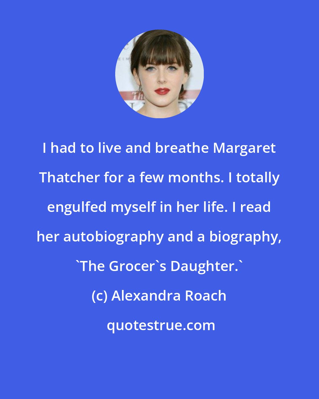 Alexandra Roach: I had to live and breathe Margaret Thatcher for a few months. I totally engulfed myself in her life. I read her autobiography and a biography, 'The Grocer's Daughter.'