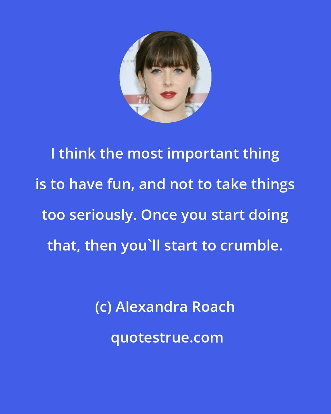 Alexandra Roach: I think the most important thing is to have fun, and not to take things too seriously. Once you start doing that, then you'll start to crumble.