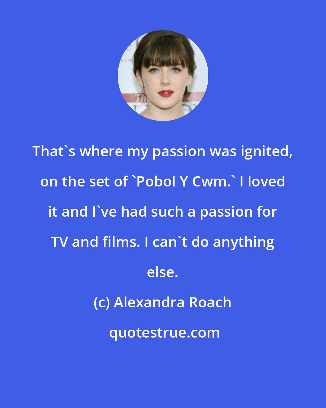 Alexandra Roach: That's where my passion was ignited, on the set of 'Pobol Y Cwm.' I loved it and I've had such a passion for TV and films. I can't do anything else.