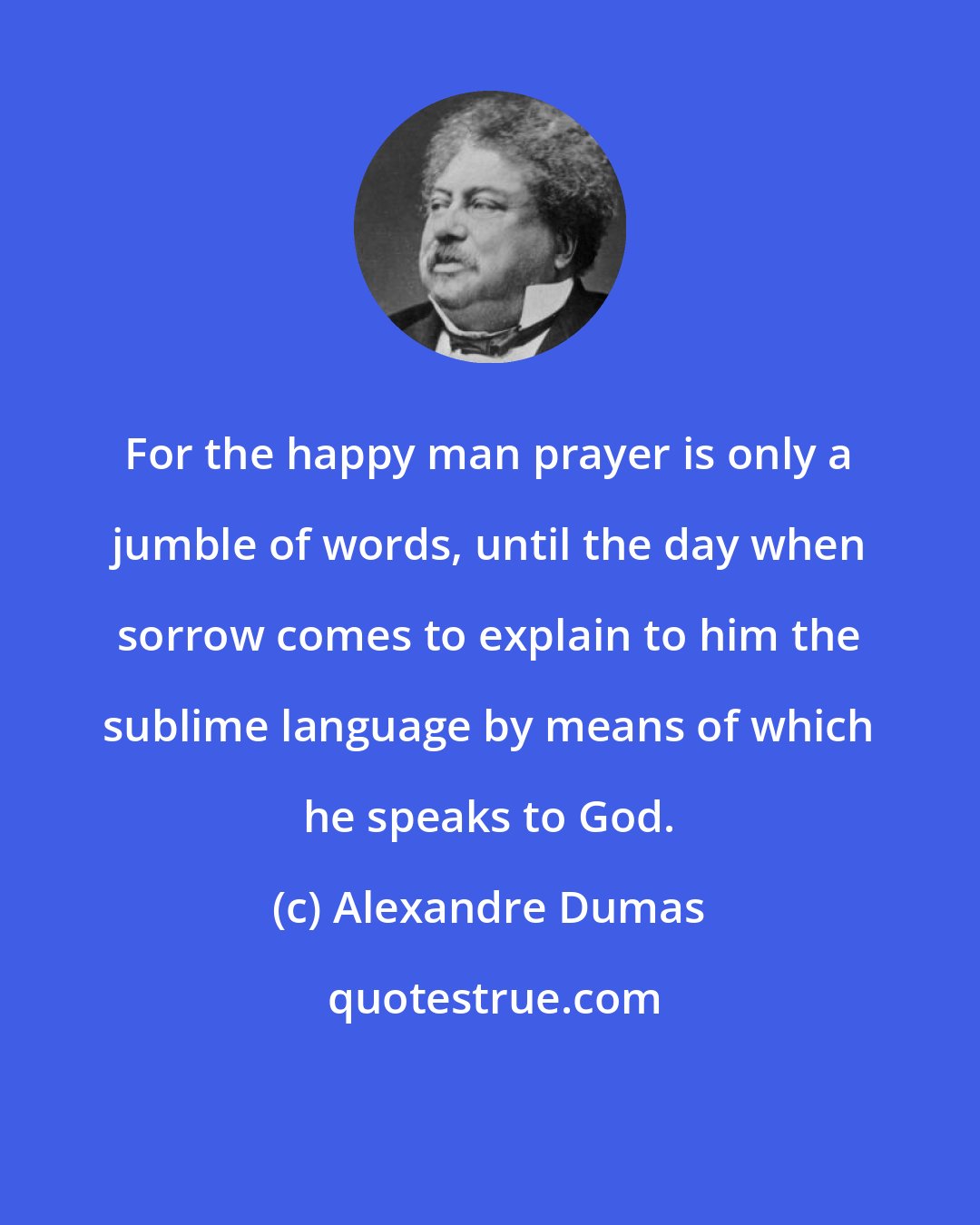 Alexandre Dumas: For the happy man prayer is only a jumble of words, until the day when sorrow comes to explain to him the sublime language by means of which he speaks to God.