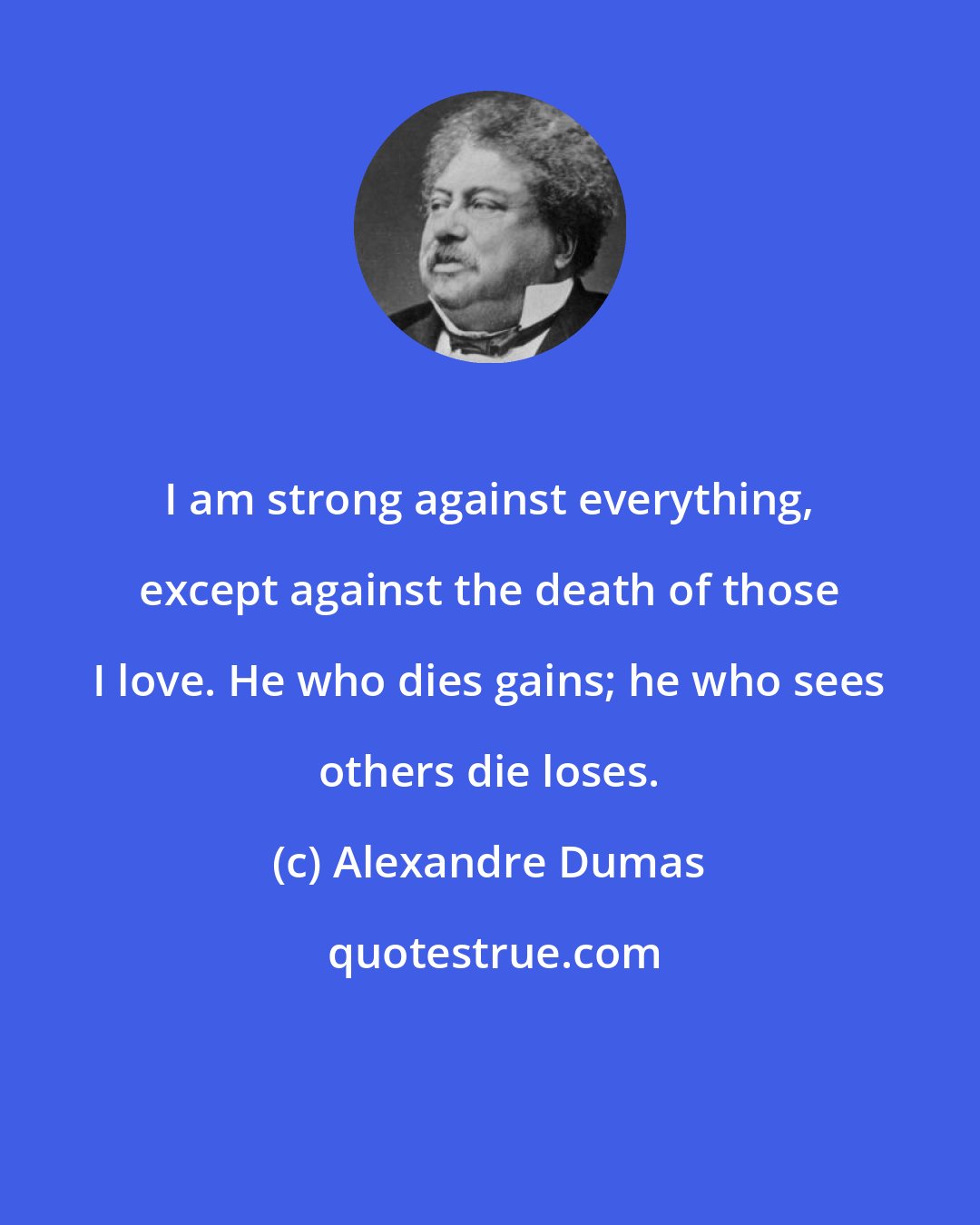 Alexandre Dumas: I am strong against everything, except against the death of those I love. He who dies gains; he who sees others die loses.