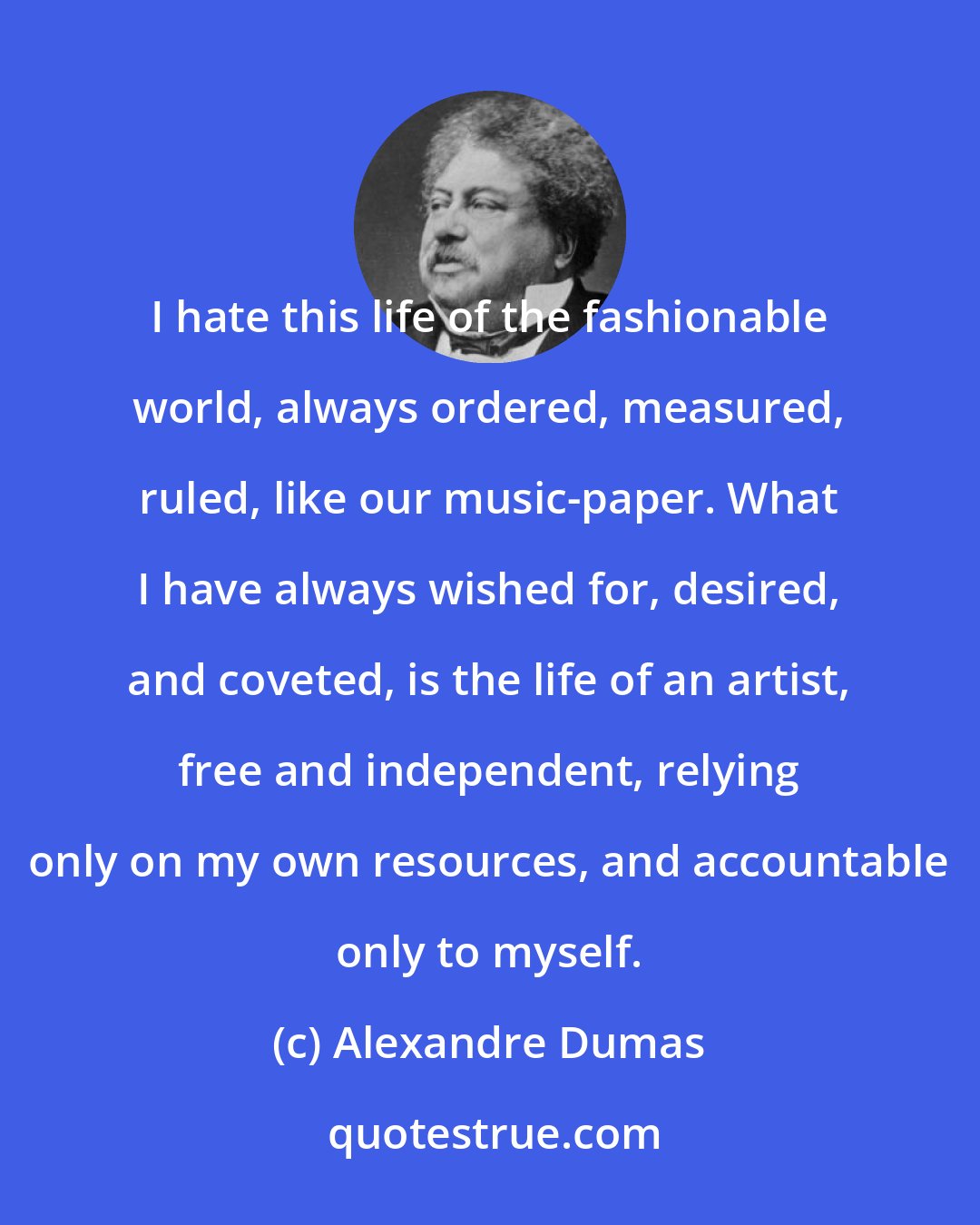 Alexandre Dumas: I hate this life of the fashionable world, always ordered, measured, ruled, like our music-paper. What I have always wished for, desired, and coveted, is the life of an artist, free and independent, relying only on my own resources, and accountable only to myself.