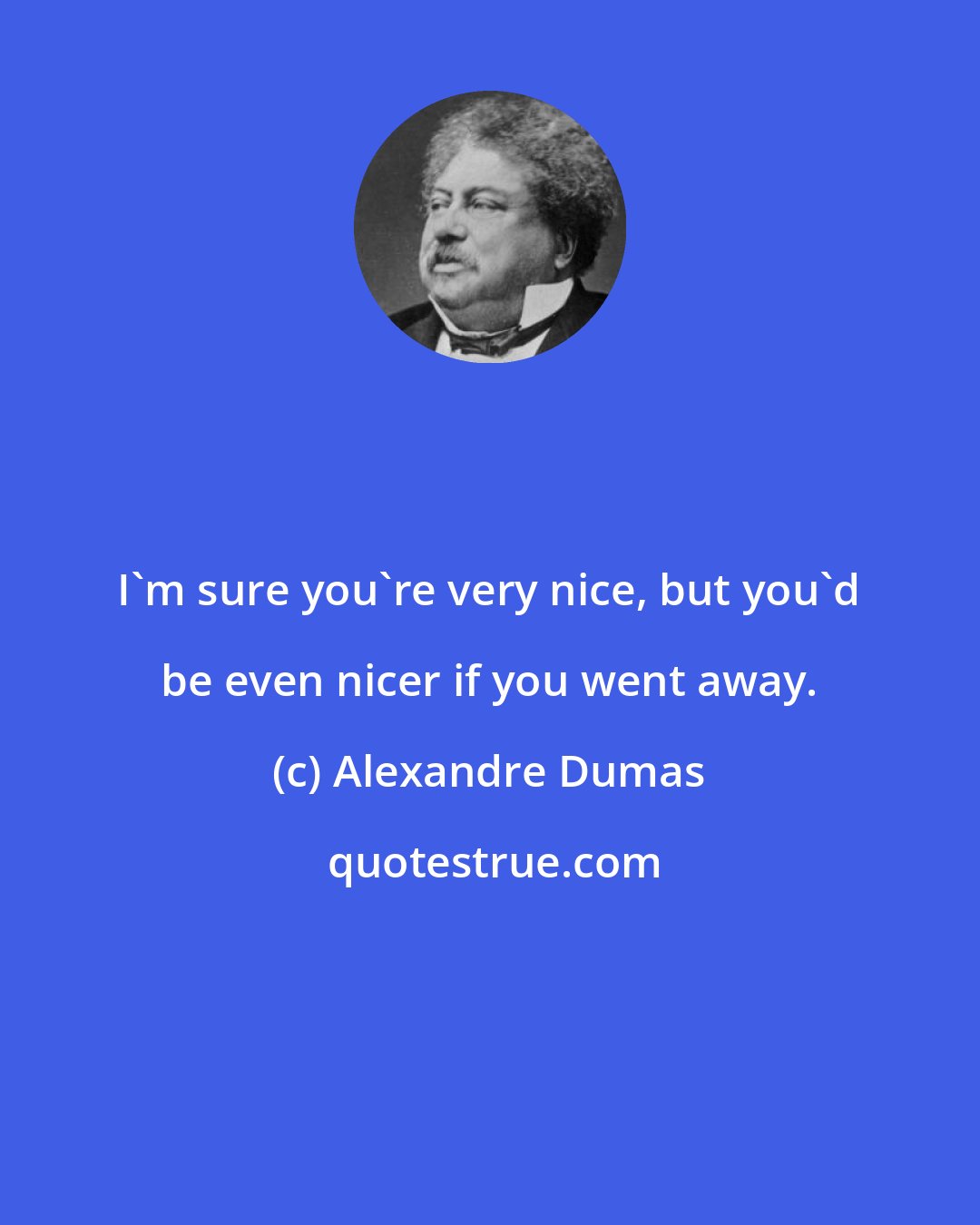 Alexandre Dumas: I'm sure you're very nice, but you'd be even nicer if you went away.