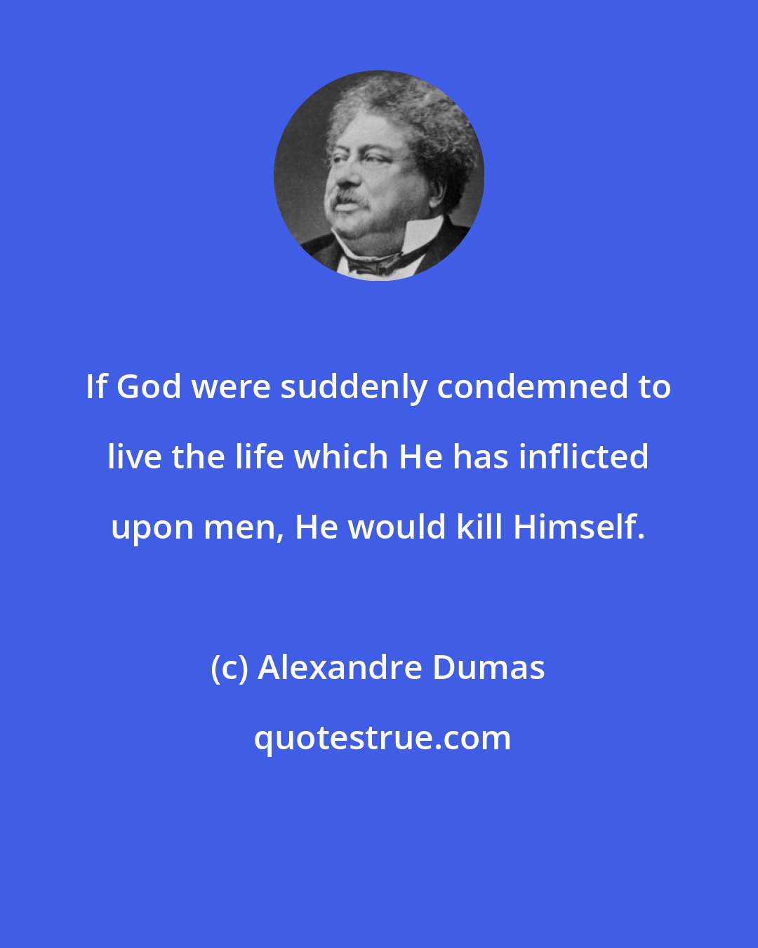 Alexandre Dumas: If God were suddenly condemned to live the life which He has inflicted upon men, He would kill Himself.