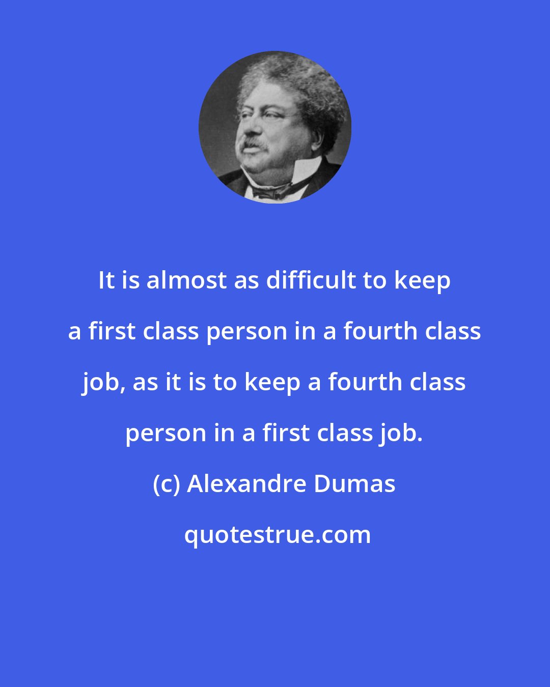 Alexandre Dumas: It is almost as difficult to keep a first class person in a fourth class job, as it is to keep a fourth class person in a first class job.