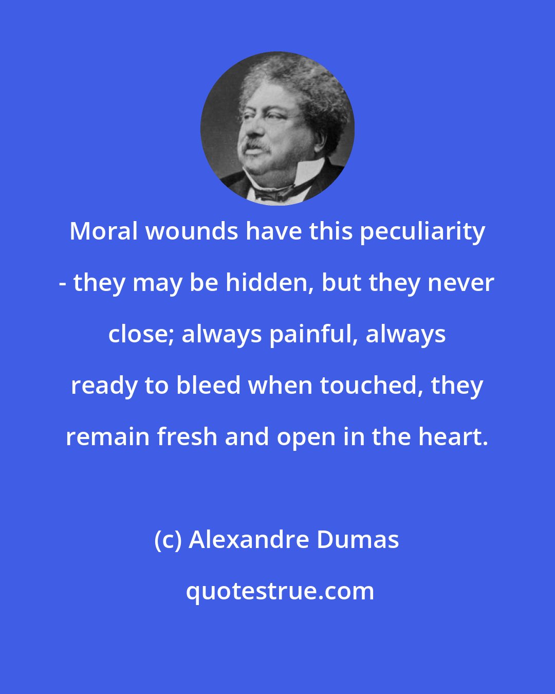 Alexandre Dumas: Moral wounds have this peculiarity - they may be hidden, but they never close; always painful, always ready to bleed when touched, they remain fresh and open in the heart.