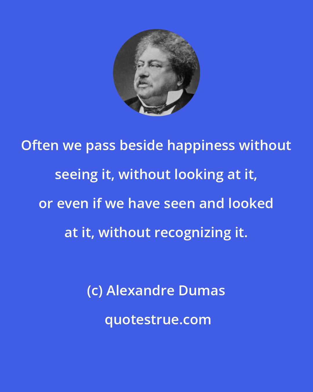 Alexandre Dumas: Often we pass beside happiness without seeing it, without looking at it, or even if we have seen and looked at it, without recognizing it.