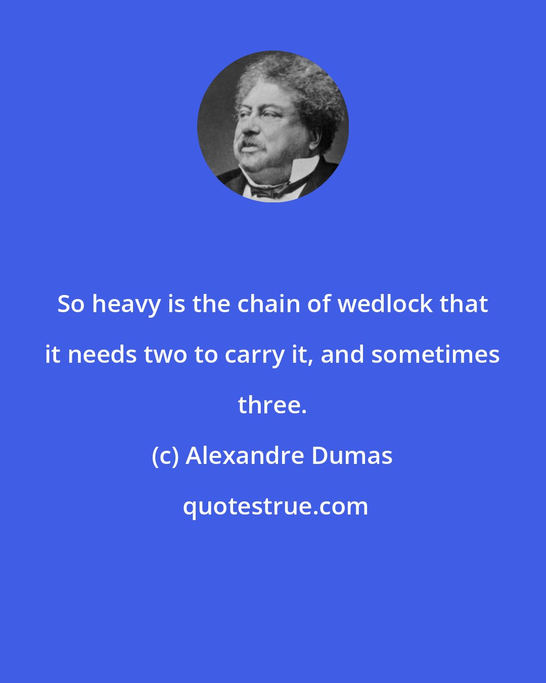 Alexandre Dumas: So heavy is the chain of wedlock that it needs two to carry it, and sometimes three.