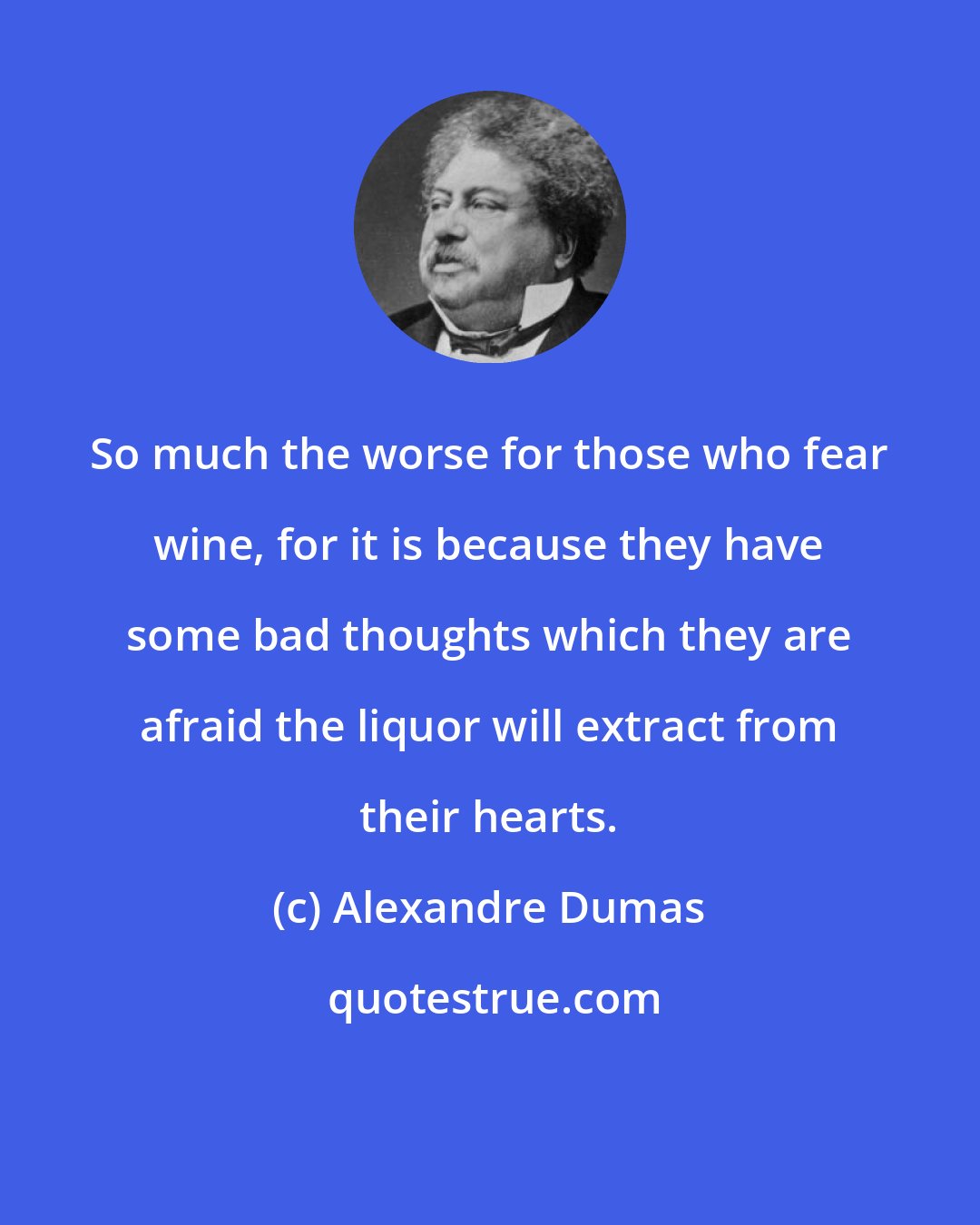 Alexandre Dumas: So much the worse for those who fear wine, for it is because they have some bad thoughts which they are afraid the liquor will extract from their hearts.