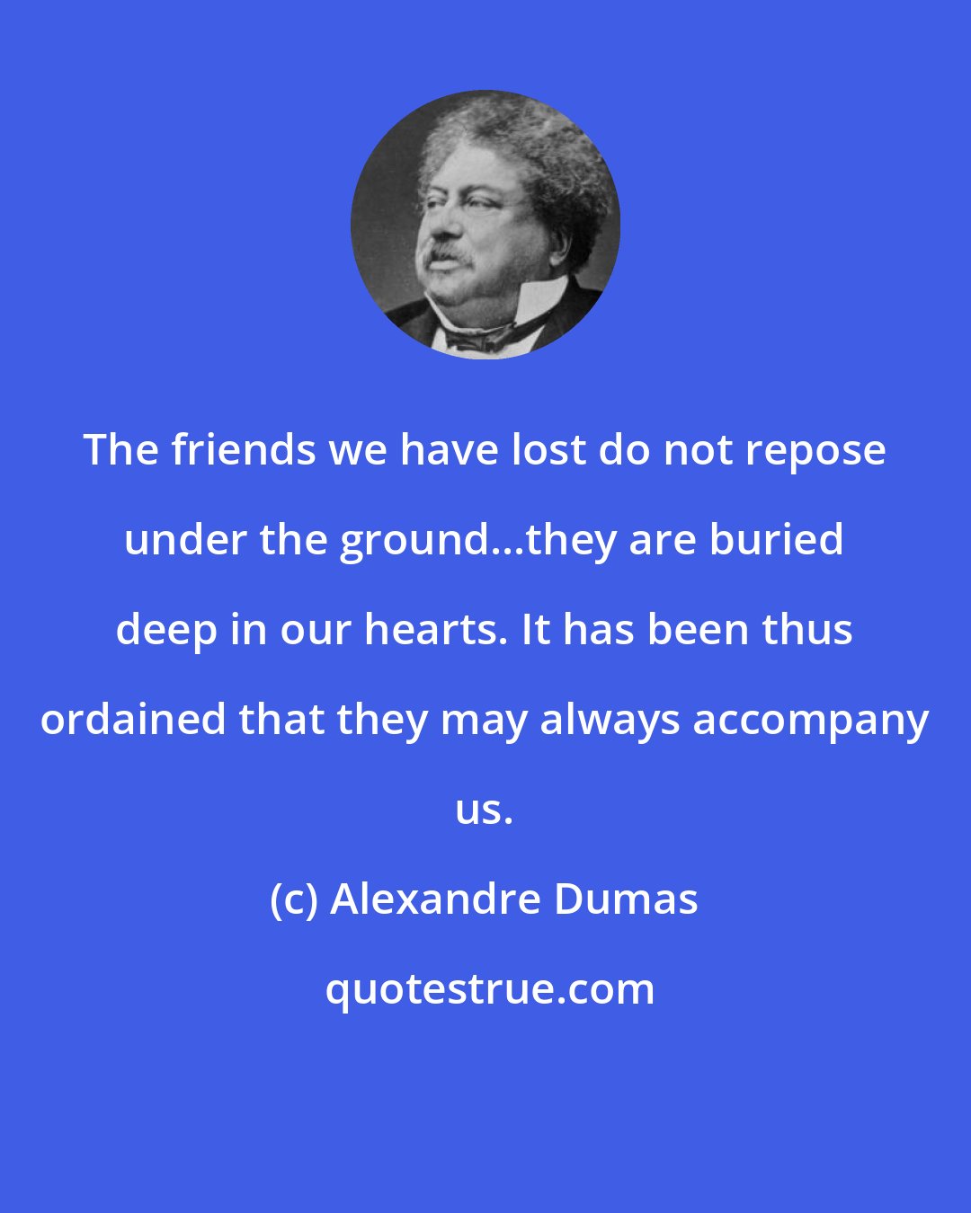 Alexandre Dumas: The friends we have lost do not repose under the ground...they are buried deep in our hearts. It has been thus ordained that they may always accompany us.