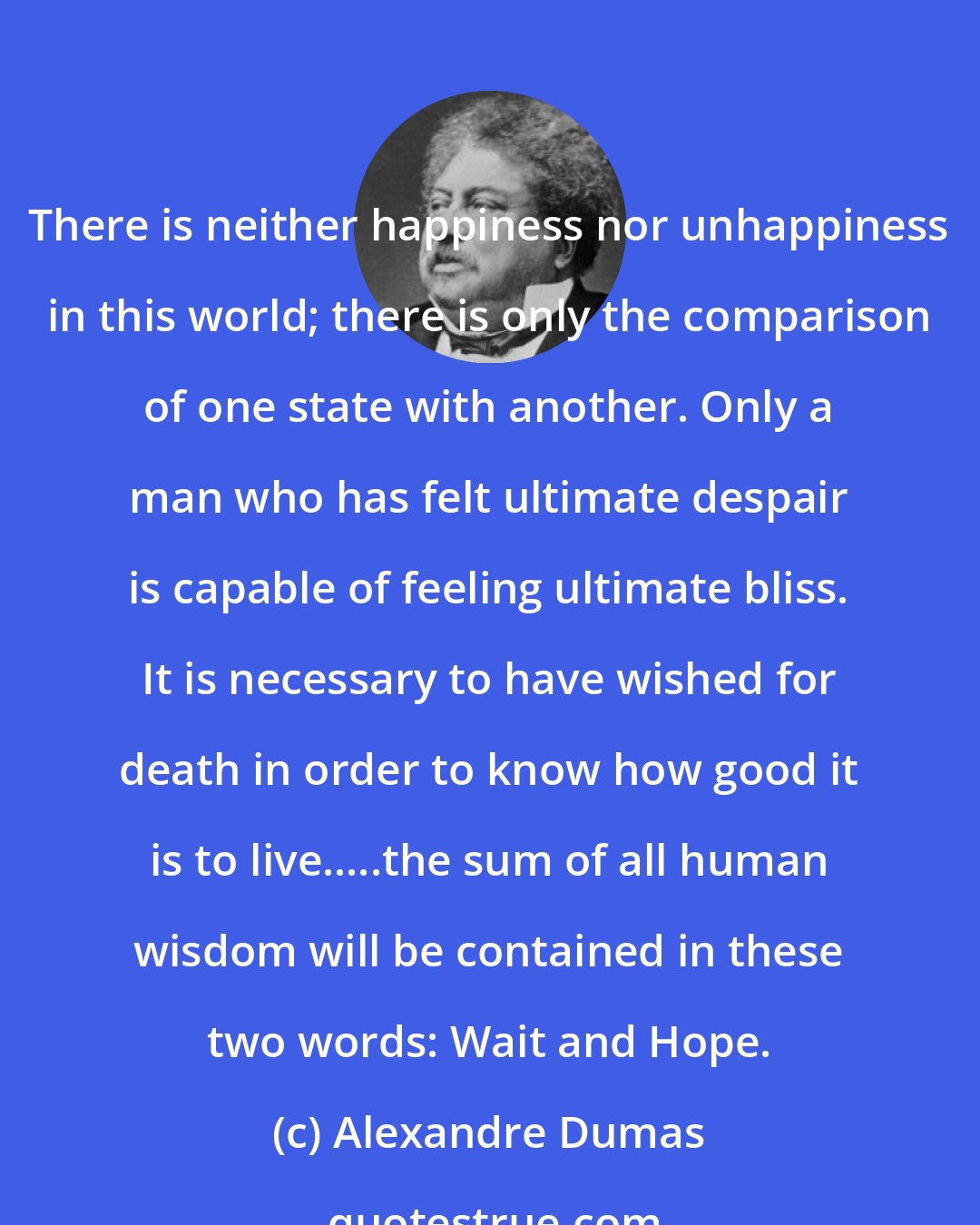 Alexandre Dumas: There is neither happiness nor unhappiness in this world; there is only the comparison of one state with another. Only a man who has felt ultimate despair is capable of feeling ultimate bliss. It is necessary to have wished for death in order to know how good it is to live.....the sum of all human wisdom will be contained in these two words: Wait and Hope.