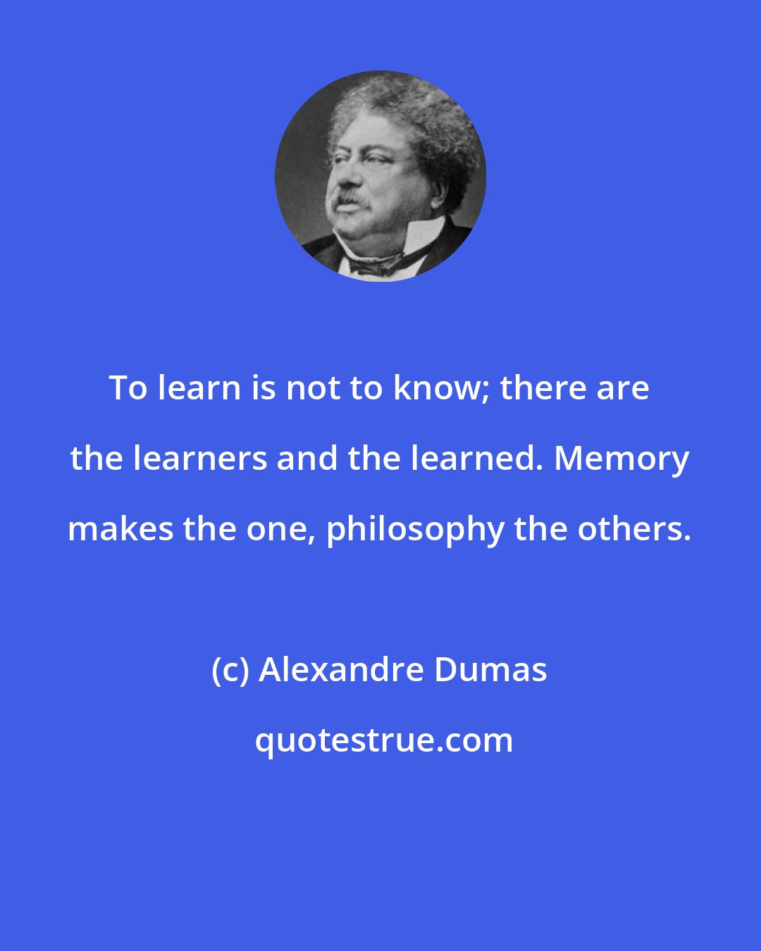 Alexandre Dumas: To learn is not to know; there are the learners and the learned. Memory makes the one, philosophy the others.