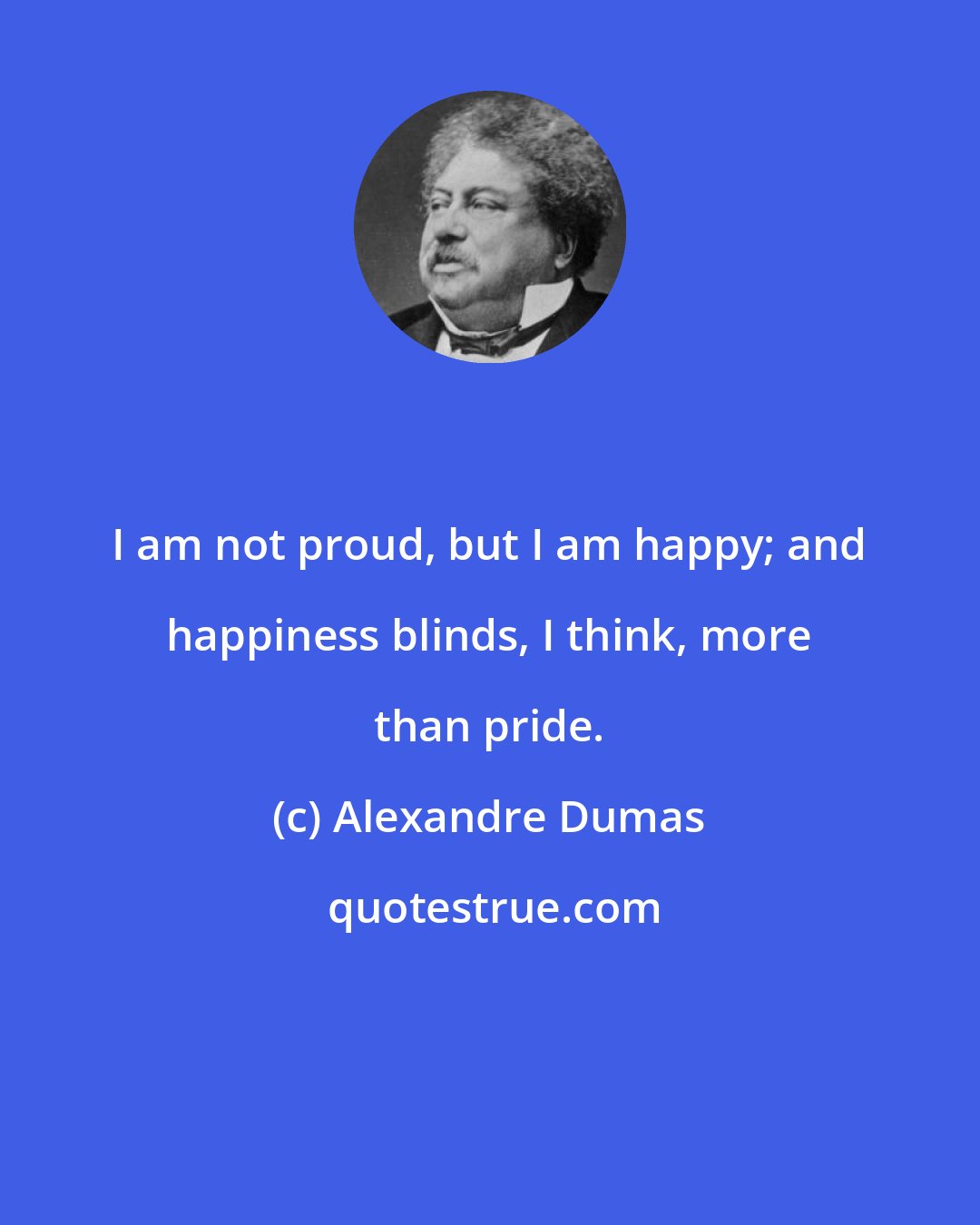 Alexandre Dumas: I am not proud, but I am happy; and happiness blinds, I think, more than pride.