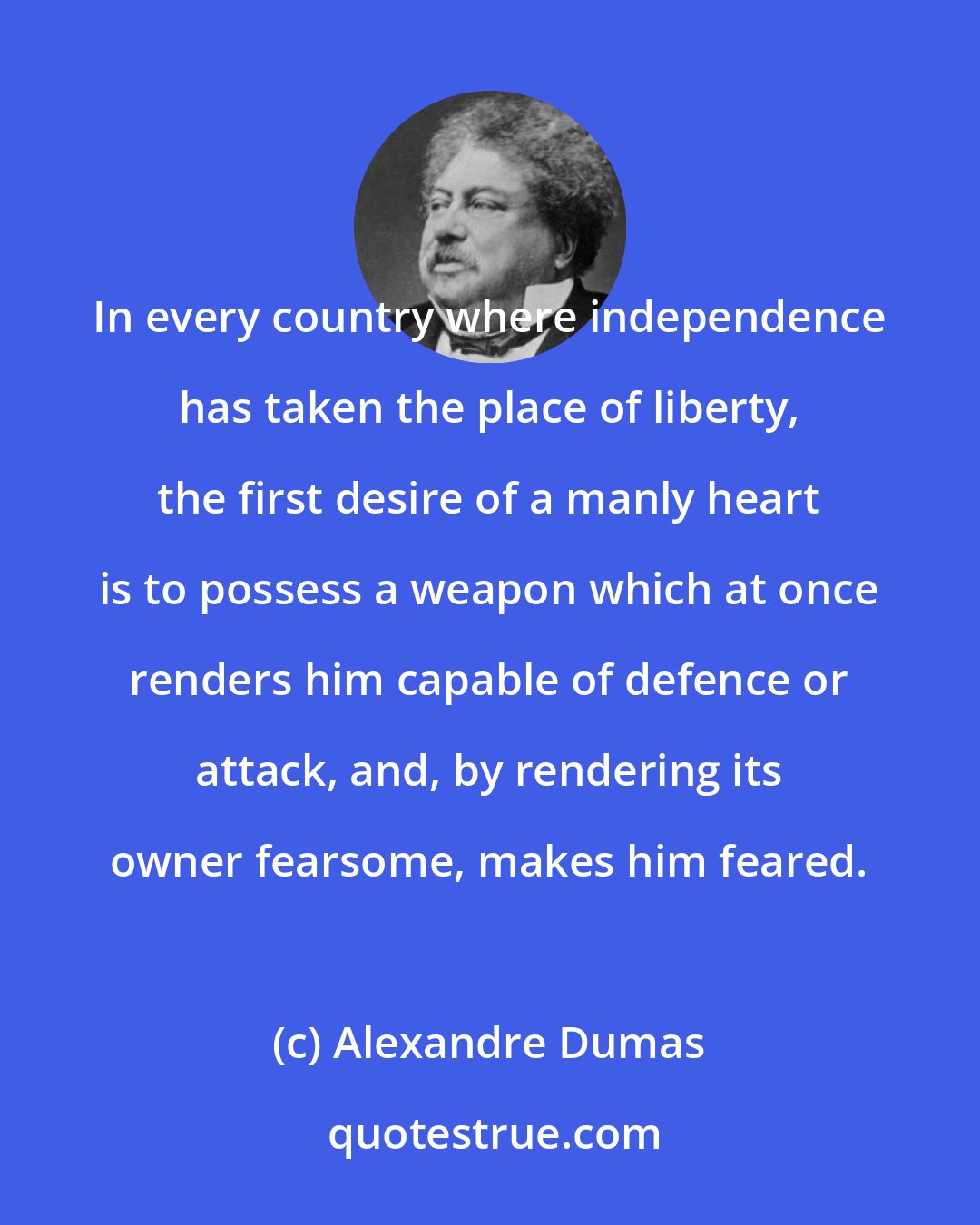 Alexandre Dumas: In every country where independence has taken the place of liberty, the first desire of a manly heart is to possess a weapon which at once renders him capable of defence or attack, and, by rendering its owner fearsome, makes him feared.