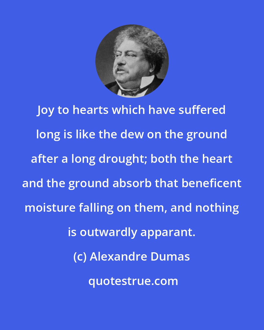 Alexandre Dumas: Joy to hearts which have suffered long is like the dew on the ground after a long drought; both the heart and the ground absorb that beneficent moisture falling on them, and nothing is outwardly apparant.