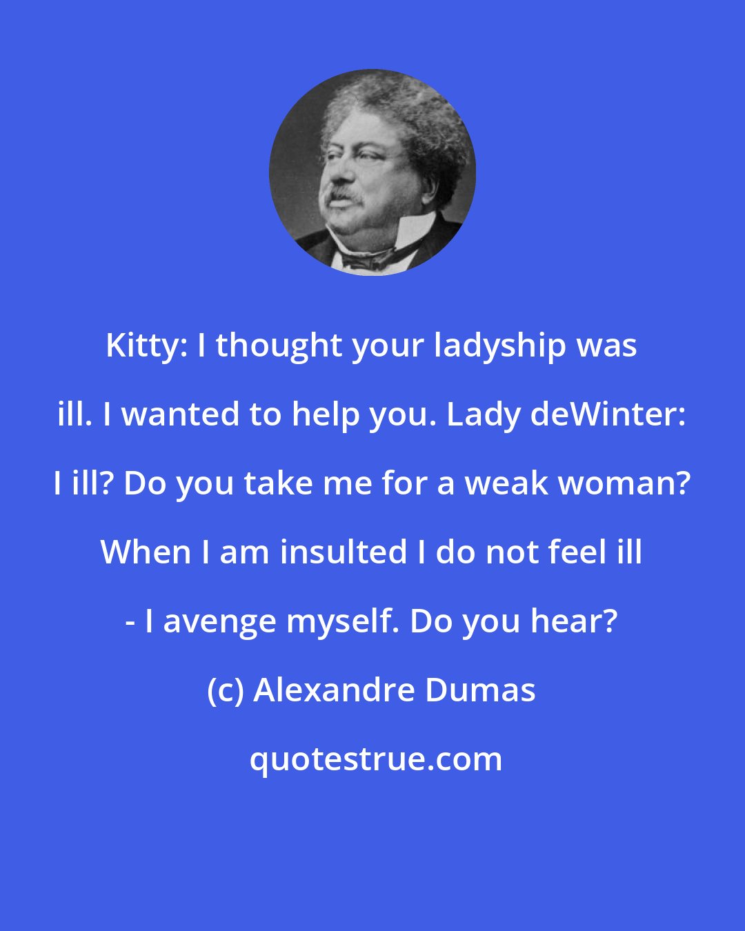 Alexandre Dumas: Kitty: I thought your ladyship was ill. I wanted to help you. Lady deWinter: I ill? Do you take me for a weak woman? When I am insulted I do not feel ill - I avenge myself. Do you hear?