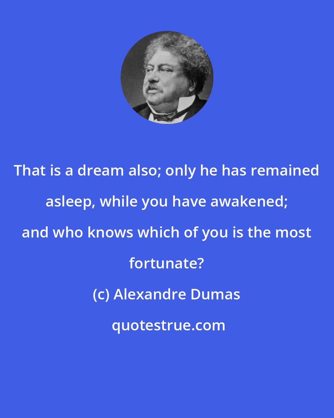 Alexandre Dumas: That is a dream also; only he has remained asleep, while you have awakened; and who knows which of you is the most fortunate?