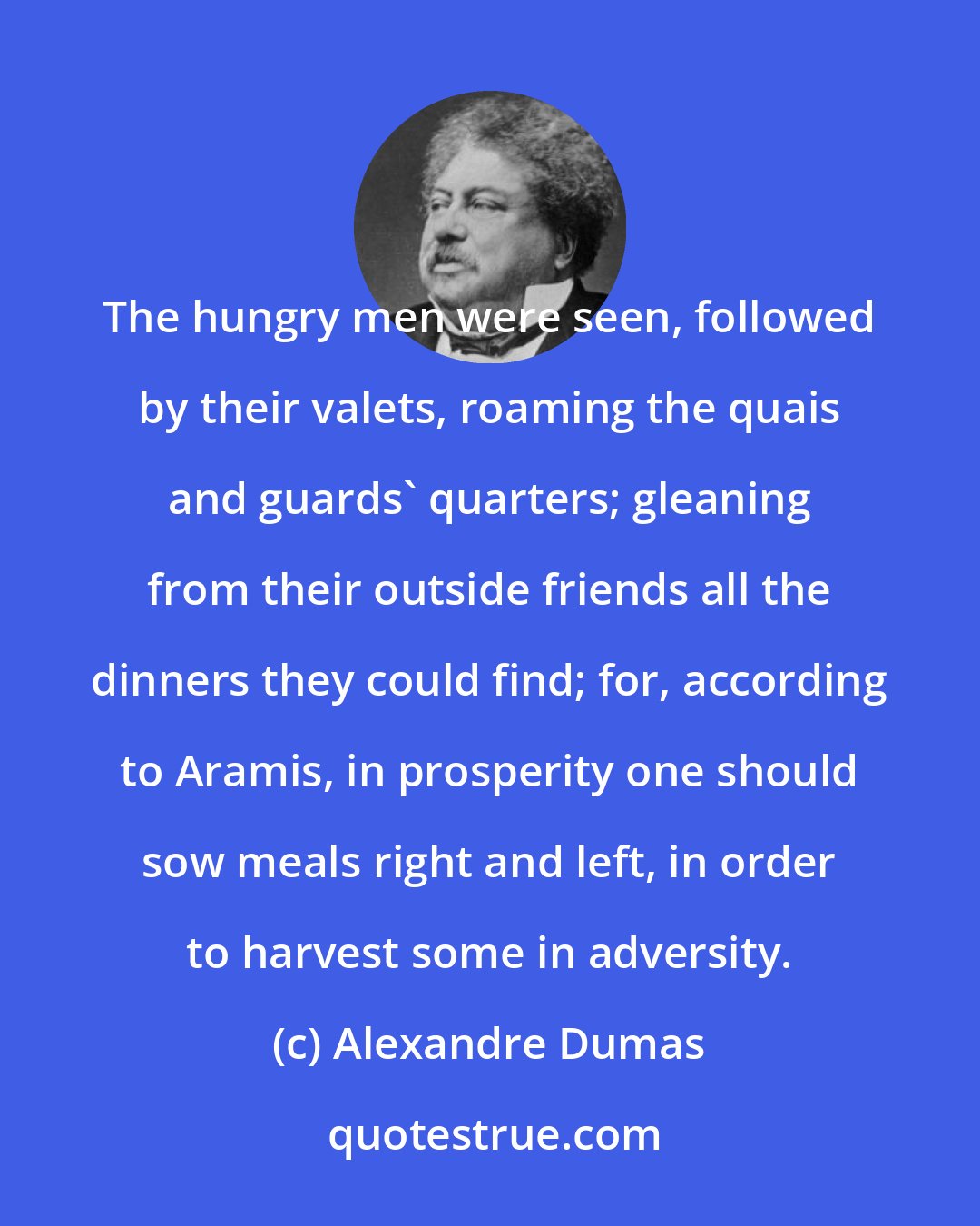 Alexandre Dumas: The hungry men were seen, followed by their valets, roaming the quais and guards' quarters; gleaning from their outside friends all the dinners they could find; for, according to Aramis, in prosperity one should sow meals right and left, in order to harvest some in adversity.