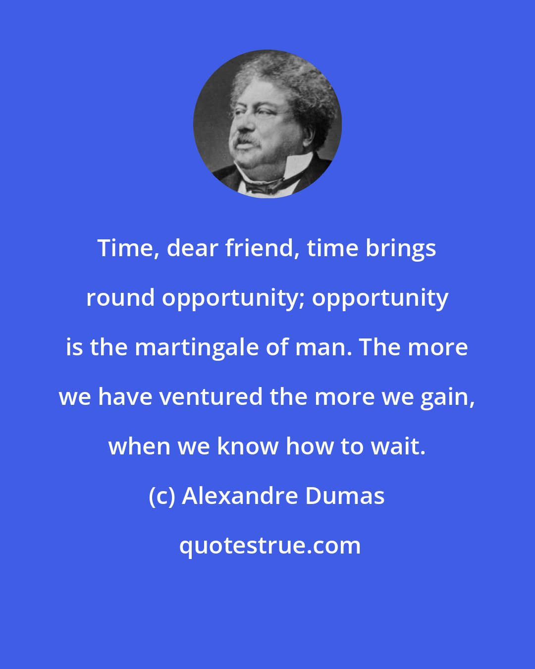 Alexandre Dumas: Time, dear friend, time brings round opportunity; opportunity is the martingale of man. The more we have ventured the more we gain, when we know how to wait.