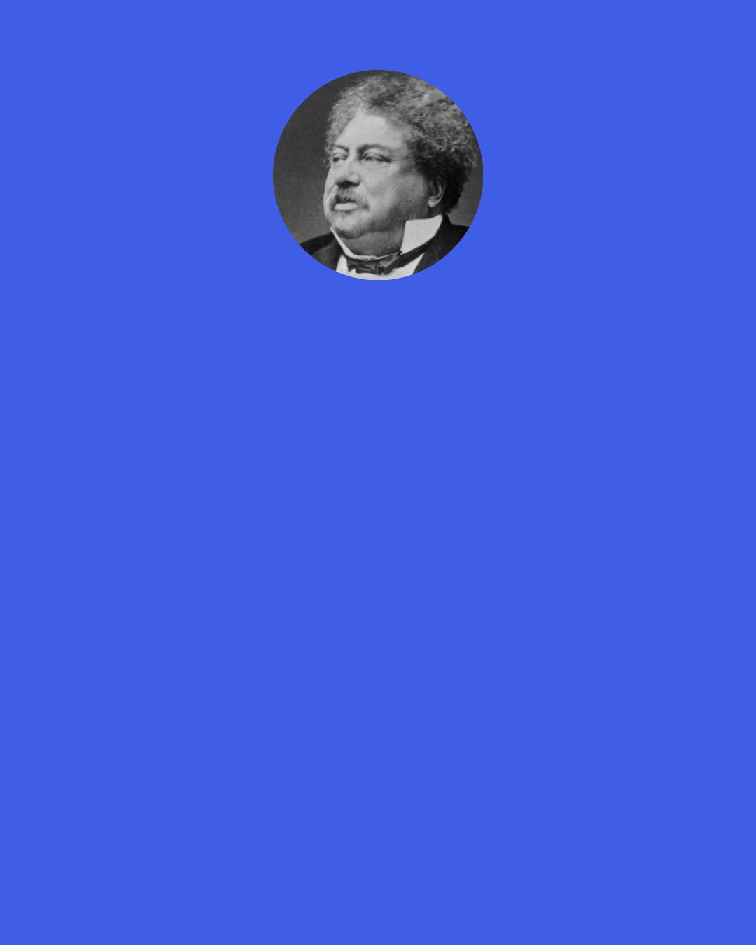 Alexandre Dumas: What would you not have accomplished if you had been free?" "Possibly nothing at all; the overflow of my brain would probably, in a state of freedom, have evaporated in a thousand follies; misfortune is needed to bring to light the treasures of the human intellect. Compression is needed to explode gunpowder. Captivity has brought my mental faculties to a focus; and you are well aware that from the collision of clouds electricity is produced — from electricity, lightning, from lightning, illumination.