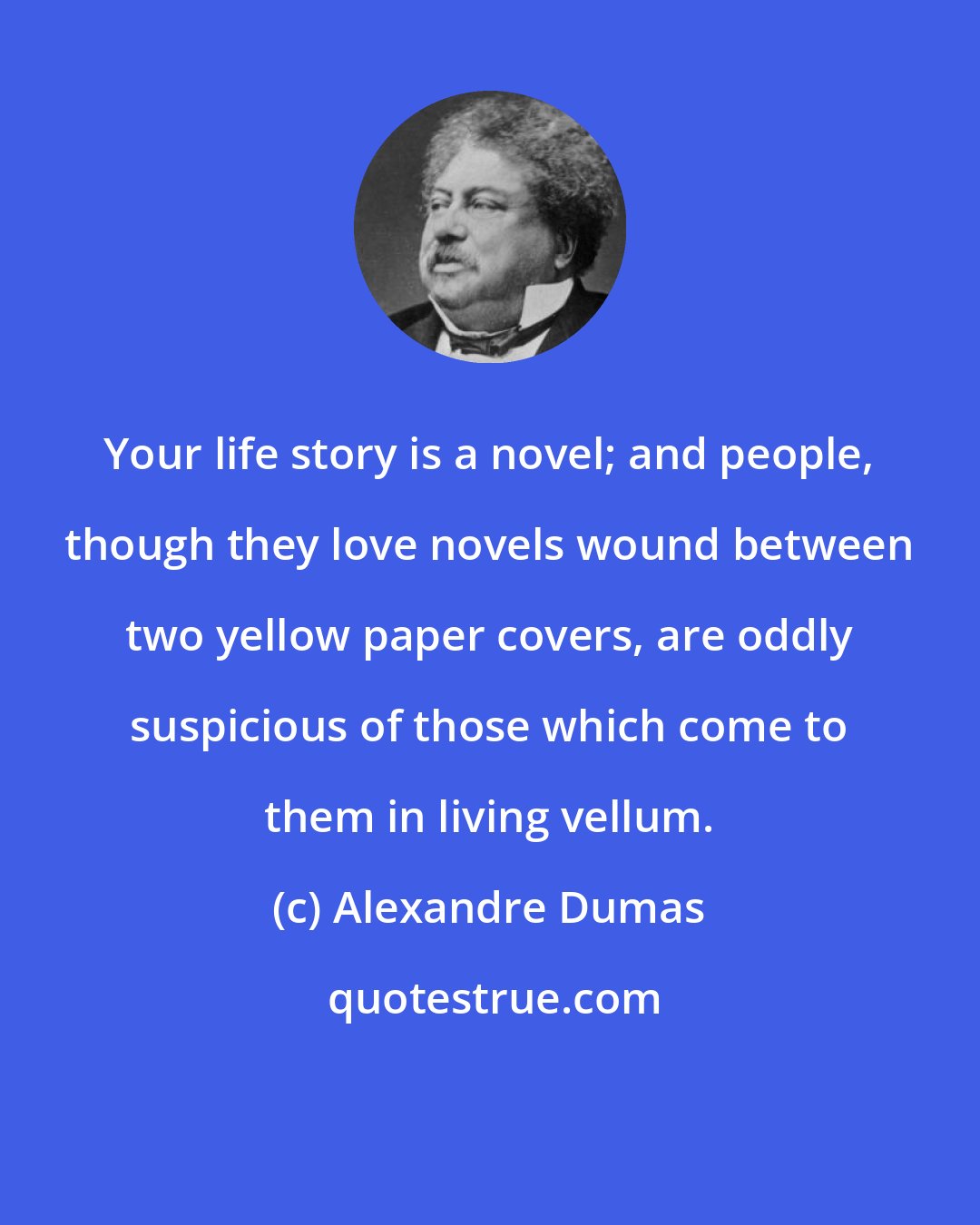 Alexandre Dumas: Your life story is a novel; and people, though they love novels wound between two yellow paper covers, are oddly suspicious of those which come to them in living vellum.