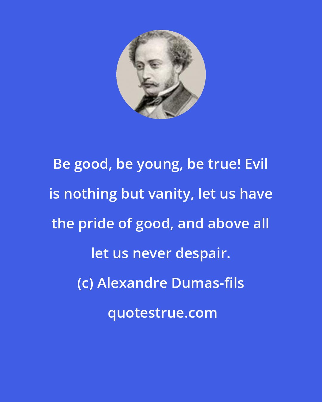 Alexandre Dumas-fils: Be good, be young, be true! Evil is nothing but vanity, let us have the pride of good, and above all let us never despair.