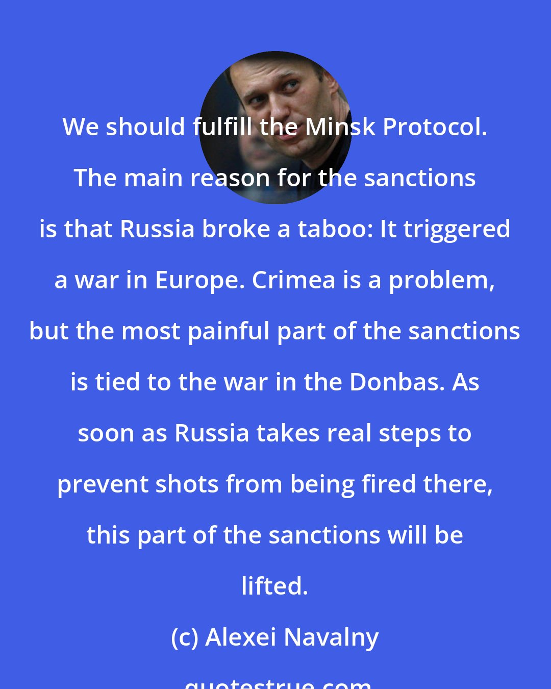 Alexei Navalny: We should fulfill the Minsk Protocol. The main reason for the sanctions is that Russia broke a taboo: It triggered a war in Europe. Crimea is a problem, but the most painful part of the sanctions is tied to the war in the Donbas. As soon as Russia takes real steps to prevent shots from being fired there, this part of the sanctions will be lifted.