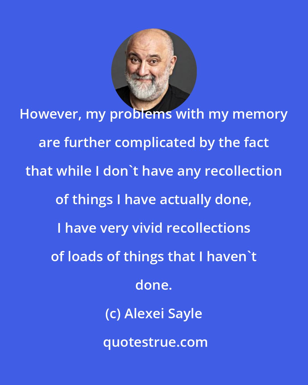 Alexei Sayle: However, my problems with my memory are further complicated by the fact that while I don't have any recollection of things I have actually done, I have very vivid recollections of loads of things that I haven't done.