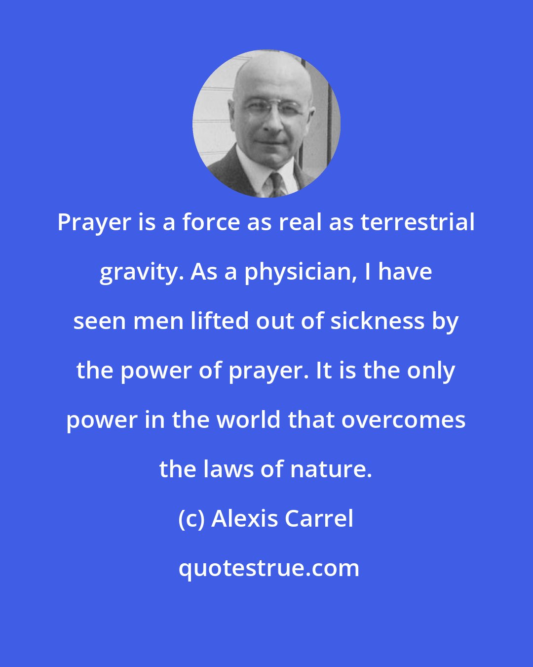 Alexis Carrel: Prayer is a force as real as terrestrial gravity. As a physician, I have seen men lifted out of sickness by the power of prayer. It is the only power in the world that overcomes the laws of nature.
