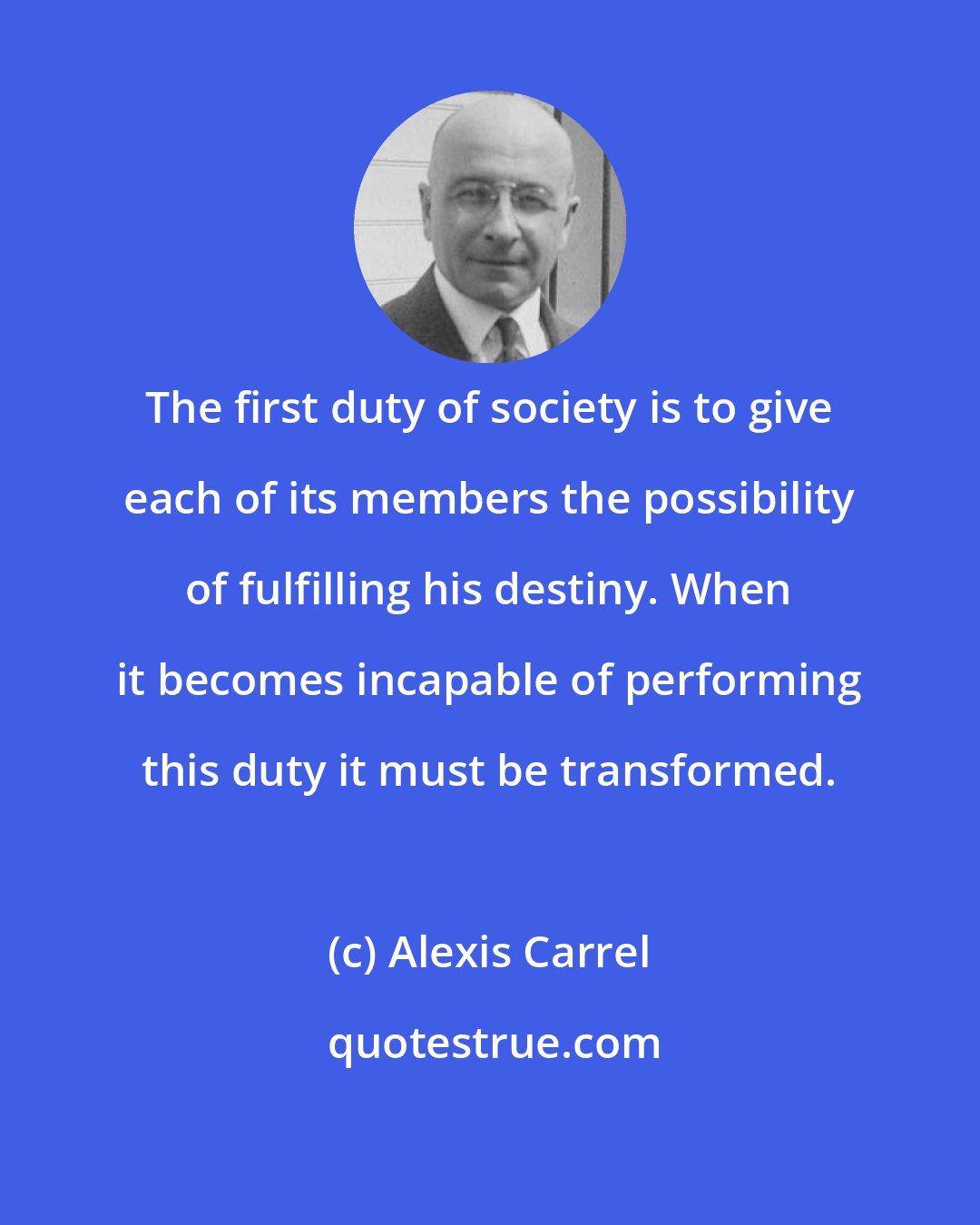 Alexis Carrel: The first duty of society is to give each of its members the possibility of fulfilling his destiny. When it becomes incapable of performing this duty it must be transformed.