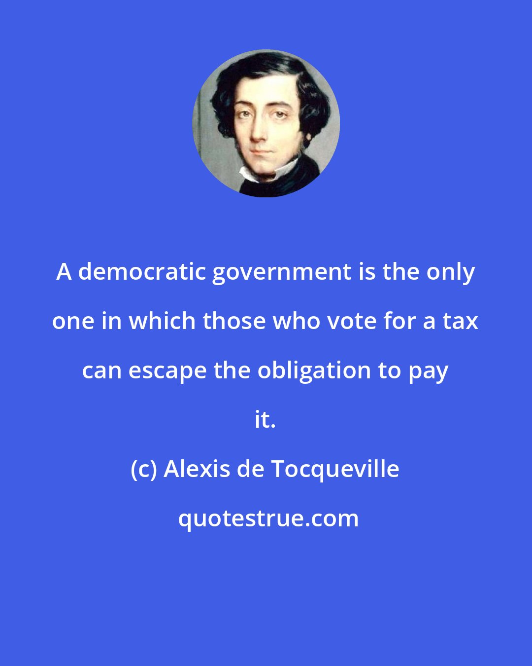 Alexis de Tocqueville: A democratic government is the only one in which those who vote for a tax can escape the obligation to pay it.