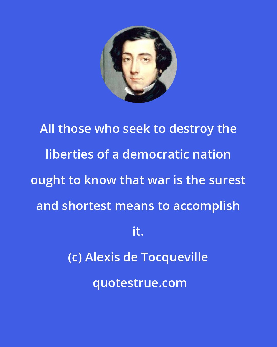 Alexis de Tocqueville: All those who seek to destroy the liberties of a democratic nation ought to know that war is the surest and shortest means to accomplish it.