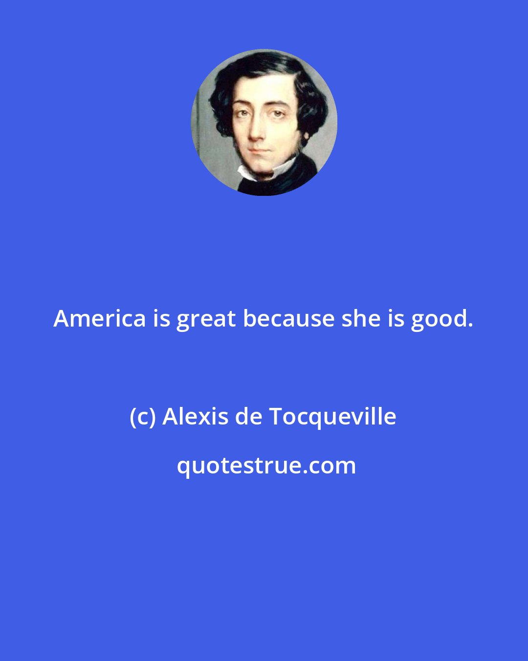 Alexis de Tocqueville: America is great because she is good.