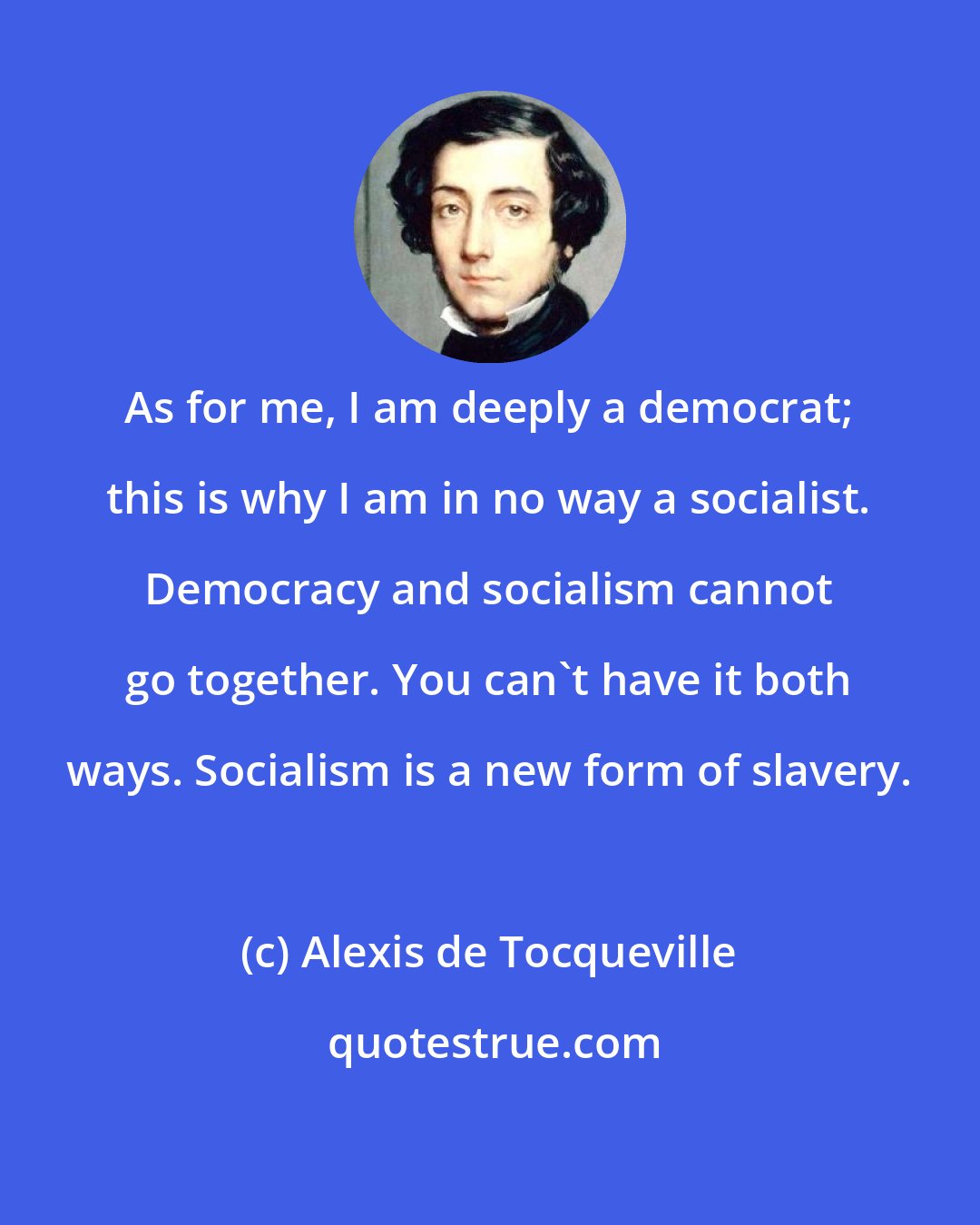 Alexis de Tocqueville: As for me, I am deeply a democrat; this is why I am in no way a socialist. Democracy and socialism cannot go together. You can't have it both ways. Socialism is a new form of slavery.