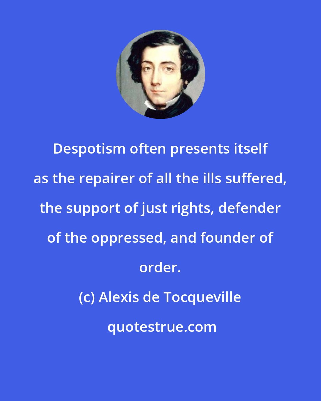 Alexis de Tocqueville: Despotism often presents itself as the repairer of all the ills suffered, the support of just rights, defender of the oppressed, and founder of order.