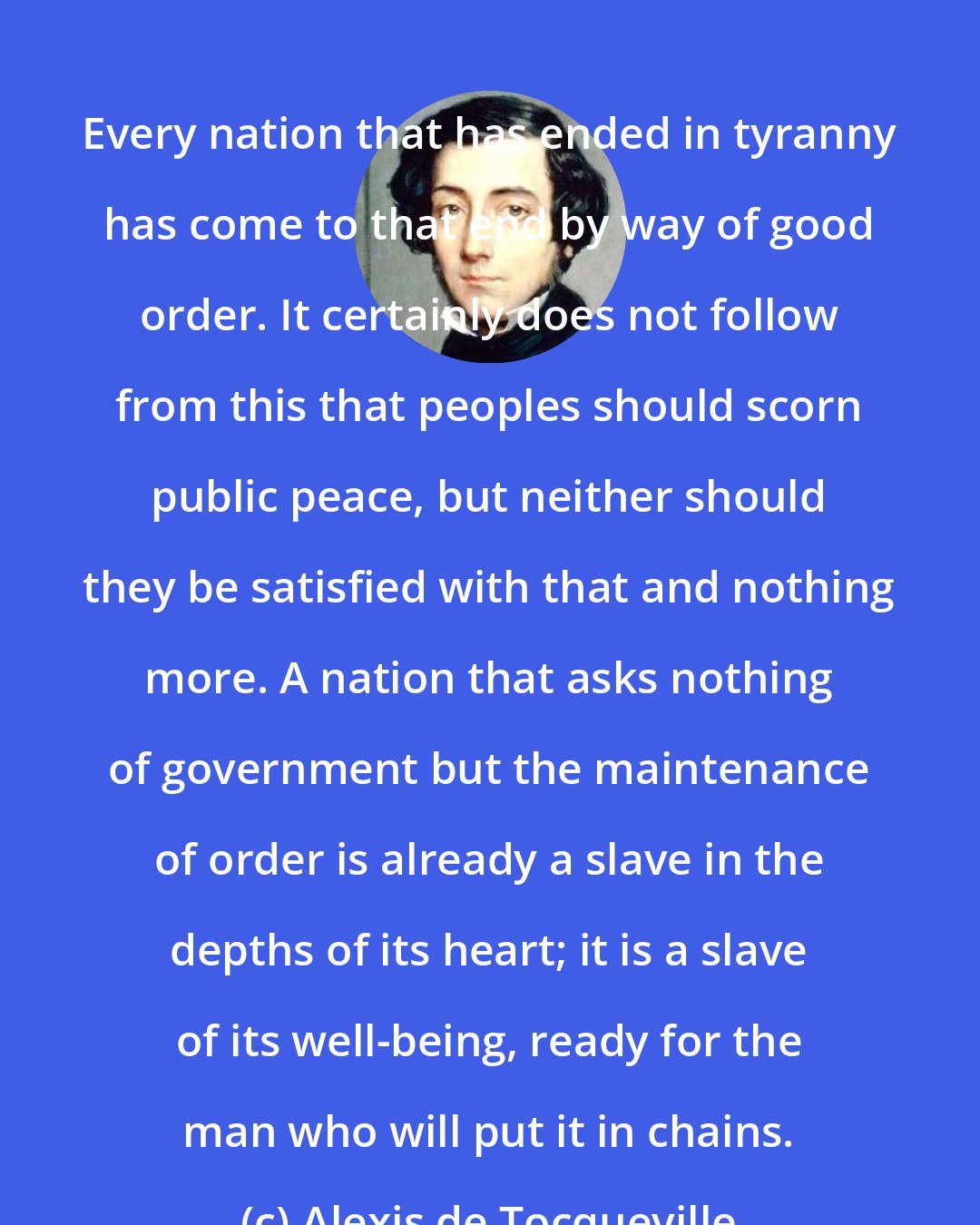 Alexis de Tocqueville: Every nation that has ended in tyranny has come to that end by way of good order. It certainly does not follow from this that peoples should scorn public peace, but neither should they be satisfied with that and nothing more. A nation that asks nothing of government but the maintenance of order is already a slave in the depths of its heart; it is a slave of its well-being, ready for the man who will put it in chains.