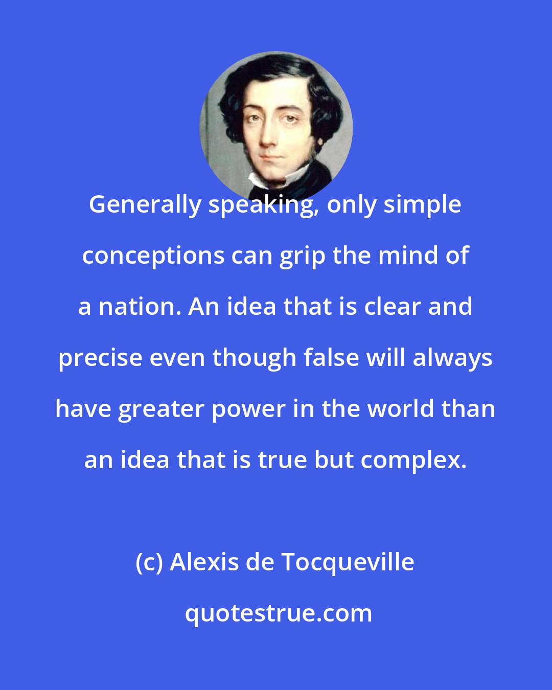 Alexis de Tocqueville: Generally speaking, only simple conceptions can grip the mind of a nation. An idea that is clear and precise even though false will always have greater power in the world than an idea that is true but complex.