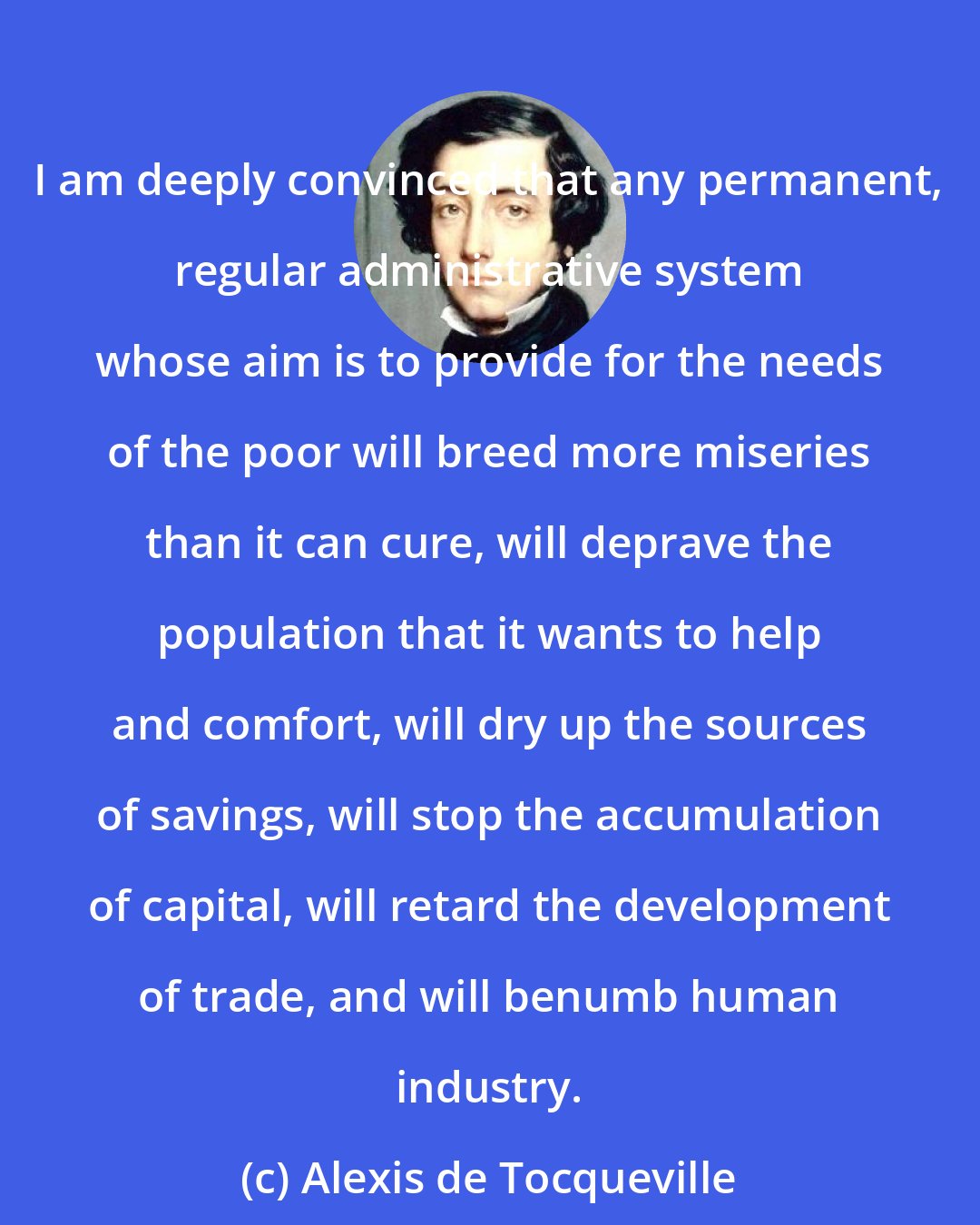 Alexis de Tocqueville: I am deeply convinced that any permanent, regular administrative system whose aim is to provide for the needs of the poor will breed more miseries than it can cure, will deprave the population that it wants to help and comfort, will dry up the sources of savings, will stop the accumulation of capital, will retard the development of trade, and will benumb human industry.