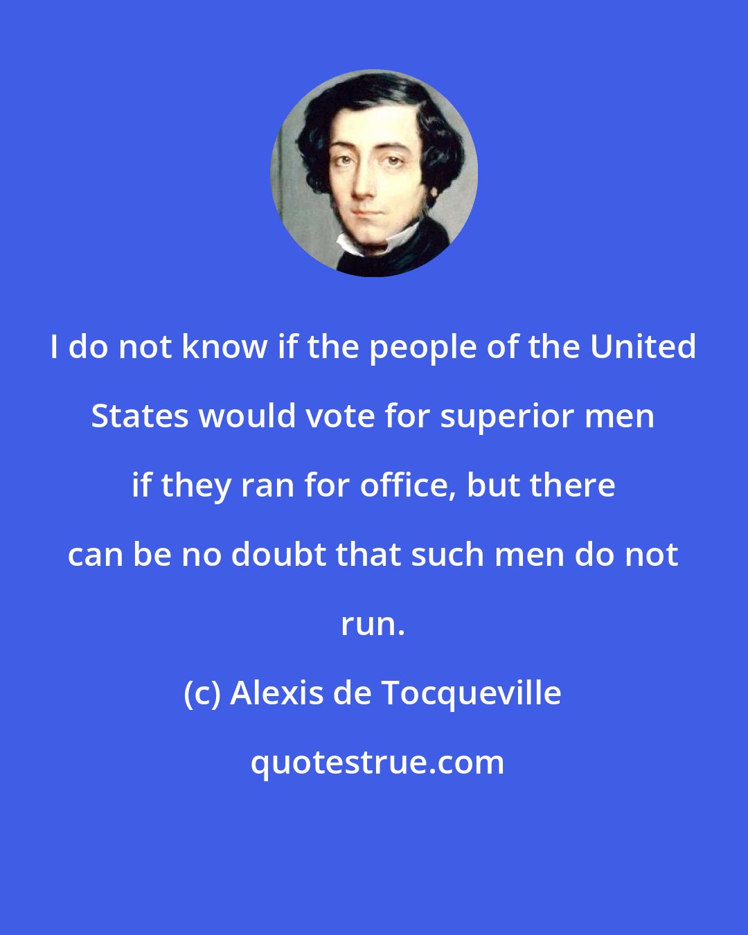 Alexis de Tocqueville: I do not know if the people of the United States would vote for superior men if they ran for office, but there can be no doubt that such men do not run.