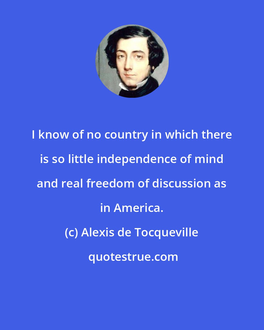 Alexis de Tocqueville: I know of no country in which there is so little independence of mind and real freedom of discussion as in America.