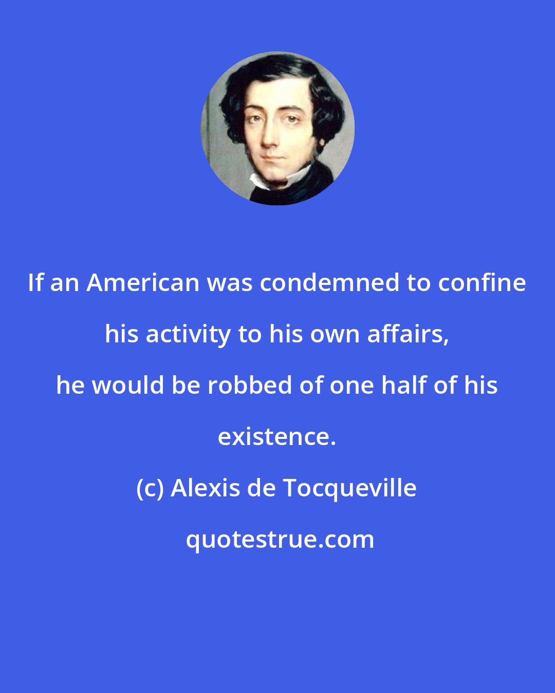 Alexis de Tocqueville: If an American was condemned to confine his activity to his own affairs, he would be robbed of one half of his existence.