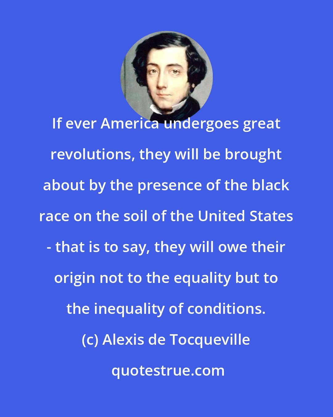 Alexis de Tocqueville: If ever America undergoes great revolutions, they will be brought about by the presence of the black race on the soil of the United States - that is to say, they will owe their origin not to the equality but to the inequality of conditions.